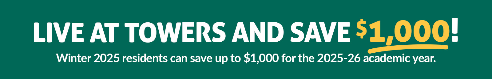 Winter 2025 returning residents can save up to $1,000 when they live at Towers for the 2025-26 academic years.